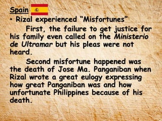 Spain
• Rizal experienced “Misfortunes”
First, the failure to get justice for
his family even called on the Ministerio
de Ultramar but his pleas were not
heard.
Second misfortune happened was
the death of Jose Ma. Panganiban when
Rizal wrote a great eulogy expressing
how great Panganiban was and how
unfortunate Philippines because of his
death.
 