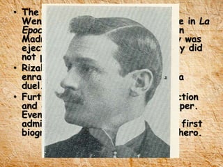 • The fourth misfortune was when
Wenceslao Retana, wrote an article in La
Epoca, an anti-Filipino newspaper in
Madrid that declares Rizal’s family was
ejected from Calamba because they did
not pay their rents.
• Rizal, after hearing the insult was
enraged and challenged Retana to a
duel.
• Further, Retana published a retraction
and an apology in the same newspaper.
Eventually, he developed a great
admiration for Rizal and made the first
biography of the greatest Filipino hero.
 