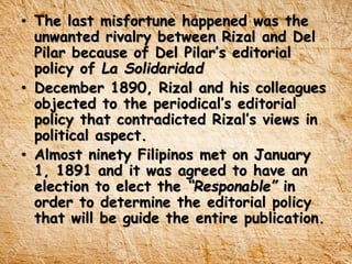 • The last misfortune happened was the
unwanted rivalry between Rizal and Del
Pilar because of Del Pilar’s editorial
policy of La Solidaridad
• December 1890, Rizal and his colleagues
objected to the periodical’s editorial
policy that contradicted Rizal’s views in
political aspect.
• Almost ninety Filipinos met on January
1, 1891 and it was agreed to have an
election to elect the “Responable” in
order to determine the editorial policy
that will be guide the entire publication.
 