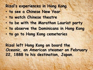 Rizal’s experiences in Hong Kong
• to see a Chinese New Year
• to watch Chinese theatre
• to be with the Marathon Lauriat party
• to observe the Dominicans in Hong Kong
• to go to Hong Kong cemeteries
Rizal left Hong Kong on board the
Oceanic, an American steamer on February
22, 1888 to his destination, Japan.
 