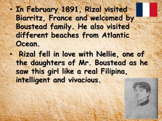 • In February 1891, Rizal visited
Biarritz, France and welcomed by
Boustead family. He also visited
different beaches from Atlantic
Ocean.
• Rizal fell in love with Nellie, one of
the daughters of Mr. Boustead as he
saw this girl like a real Filipina,
intelligent and vivacious.
 