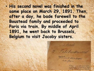 • His second novel was finished in the
same place on March 29, 1891. Then,
after a day, he bade farewell to the
Boustead family and proceeded to
Paris via train. By middle of April
1891, he went back to Brussels,
Belgium to visit Jacoby sisters.
 
