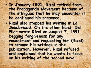 • In January 1891, Rizal retired from
the Propaganda Movement because of
the intrigues that he may encounter if
he continued his presence.
• Rizal also stopped his writing in La
Solidaridad. On the other hand, Del
Pilar wrote Rizal on August 7, 1891
begging forgiveness for any
resentment and requesting him (Rizal)
to resume his writings in the
publication. However, Rizal refused
and explained that he wants to focus
on his writing of the second novel
 