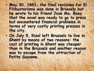 • May 30, 1891, the final revisions for El
Filibusterismo was done in Brussels but
he wrote to his friend Jose Ma. Basa
that the novel was ready to go to press
but encountered financial problems in
terms of very costly printing presses in
the city.
• On July 5, Rizal left Brussels to live in
Ghent by means of two reasons: the
cost of printing in Ghent was cheaper
than in the Brussels and another reason
was to escape from the attraction of
Petite Susanne.
 
