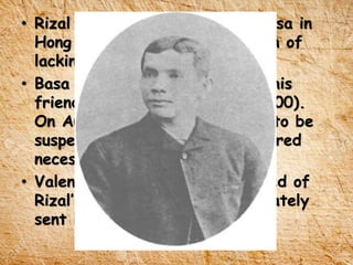 • Rizal wrote a letter to Jose Basa in
Hong Kong about his frustration of
lacking of funds.
• Basa offered some money and his
friend Rodriguez (amount of P200).
On August 6, the printing had to be
suspended because of the required
necessary funds to further.
• Valentin Ventura in Paris learned of
Rizal’s predicament and immediately
sent him the necessary funds.
 