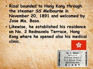 • Rizal bounded to Hong Kong through
the steamer SS Melbourne in
November 20, 1891 and welcomed by
Jose Ma. Basa.
• Likewise, he established his residence
on No. 2 Rednaxela Terrace, Hong
Kong where he opened also his medical
clinic.
 