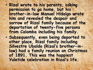 • Rizal wrote to his parents, asking
permission to go home, but his
brother-in-law Manuel Hidalgo wrote
him and revealed the despair and
sorrow of Rizal family because of the
deportation of twenty-five persons
from Calamba including his family.
• Subsequently, even being deported to
other place, Rizal family including
Silvestre Ubaldo (Rizal’s brother-in-
law) had a family reunion on Christmas
of 1891. This was the happiest
Yuletide celebration in Rizal’s life.
 
