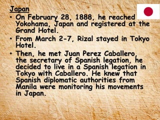 Japan
• On February 28, 1888, he reached
Yokohama, Japan and registered at the
Grand Hotel.
• From March 2-7, Rizal stayed in Tokyo
Hotel.
• Then, he met Juan Perez Caballero,
the secretary of Spanish legation, he
decided to live in a Spanish legation in
Tokyo with Caballero. He knew that
Spanish diplomatic authorities from
Manila were monitoring his movements
in Japan.
 