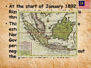 • At the start of January 1892,
Rizal visited Sandakan, Malaysia
through the ship “Menon.”
• This journey was for his plan to
establish a Filipino colony in
North Borneo (Sabah) after
Governor Valeriano Weyler
persecuted Calamba men. He
negotiated to British people about
the plan in March 7, 1892.
 