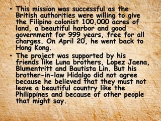 • This mission was successful as the
British authorities were willing to give
the Filipino colonist 100,000 acres of
land, a beautiful harbor and good
government for 999 years, free for all
charges. On April 20, he went back to
Hong Kong.
• The project was supported by his
friends like Luna brothers, Lopez Jaena,
Blumentritt and Bautista Lin. But his
brother-in-law Hidalgo did not agree
because he believed that they must not
leave a beautiful country like the
Philippines and because of other people
that might say.
 