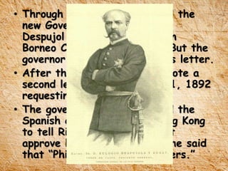 • Through a letter, Rizal asked the
new Governor General Eulogio
Despujol about the proposal in
Borneo Colonization project. But the
governor did not recognize his letter.
• After three months, Rizal wrote a
second letter dated March 21, 1892
requesting the governor.
• The governor general notified the
Spanish consul general in Hong Kong
to tell Rizal that he could not
approve his request because he said
that “Philippines lacked laborers.”
 