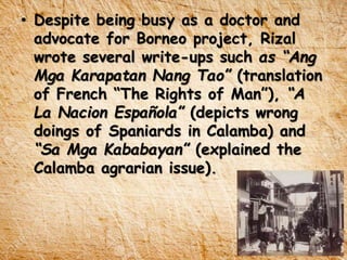 • Despite being busy as a doctor and
advocate for Borneo project, Rizal
wrote several write-ups such as “Ang
Mga Karapatan Nang Tao” (translation
of French “The Rights of Man”), “A
La Nacion Española” (depicts wrong
doings of Spaniards in Calamba) and
“Sa Mga Kababayan” (explained the
Calamba agrarian issue).
 