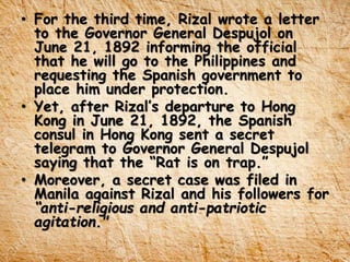 • For the third time, Rizal wrote a letter
to the Governor General Despujol on
June 21, 1892 informing the official
that he will go to the Philippines and
requesting the Spanish government to
place him under protection.
• Yet, after Rizal’s departure to Hong
Kong in June 21, 1892, the Spanish
consul in Hong Kong sent a secret
telegram to Governor General Despujol
saying that the “Rat is on trap.”
• Moreover, a secret case was filed in
Manila against Rizal and his followers for
“anti-religious and anti-patriotic
agitation."
 