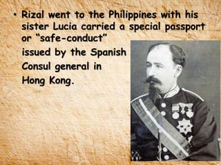 • Rizal went to the Philippines with his
sister Lucia carried a special passport
or “safe-conduct”
issued by the Spanish
Consul general in
Hong Kong.
 