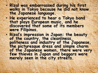 • Rizal was embarrassed during his first
walks in Tokyo because he did not know
the Japanese language.
• He experienced to hear a Tokyo band
that plays European music, and he
discovered that some of its members
were Filipinos.
• Rizal’s impression in Japan: the beauty
of the country, the cleanliness,
politeness and industry of the Japanese,
the picturesque dress and simple charm
of the Japanese women, there were very
few thieves in Japan and beggars were
merely seen in the city streets.
 
