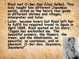 • Rizal met O-Sei-San (Usui Seiko). This
lady taught him different Japanese
words, acted as the hero’s tour guide
in different shrines and villages,
interpreter and tutor.
• Later, became lovers but Rizal left her
to fulfill his required travel to Spain in
April 1888. Rizal quoted on his diary;
“Japan has enchanted me. The
beautiful scenery, the flowers, the
trees, and the inhabitants, so
peaceful, so courteous, and so
pleasant. O-Sei-San, Sayonara,
Sayonara!”
 