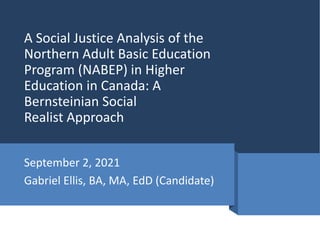 A Social Justice Analysis of the
Northern Adult Basic Education
Program (NABEP) in Higher
Education in Canada: A
Bernsteinian Social
Realist Approach
September 2, 2021
Gabriel Ellis, BA, MA, EdD (Candidate)
 