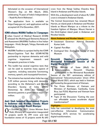 Page 10 of 82
felicitated on the occasion of International
Women's Day on 8th March, 2022,
celebrating 75 years of India's Independence
- 'Azadi Ka Amrit Mahotsav'.
 The application form is available on
https://wep.gov.in/, and applications will be
accepted till 31st December, 2021.
ICMR releases MUDRA Toolbox in 5 Languages
ndian Council of Medical Research (ICMR)
released the Multilingual Dementia Research
and Assessment (MUDRA) Toolbox in five Indian
languages - Hindi, Bengali, Telugu, Kannada and
Malayalam.
 MUDRA Toolbox is a project led by the ICMR
Neuro-Cognitive Tool Box (ICMR-NCTB)
partnership to improve dementia and mild
cognitive impairment research and
therapeutic practices in India.
 This toolkit has several cognitive tests that
can be used to examine many aspects of
cognition, including executive functioning,
memory, speech, and visuospatial functions.
 The initiative has started when India has over
5.29 million persons living with dementia,
according to the Alzheimer's and Related
Disorders Society of India (ARDSI
Dementia). By 2030, the number of
dementia patients is predicted to reach 7.61
million.
Amit Shah launched Development Projects
in Andaman and Nicobar Islands; Mount
Harriet to be named Mount Manipur
n October 16, 2021, Union Minister Amit
Shah, Ministry of Cooperation inaugurated
14 projects worth Rs 299 crore and laid
foundation stones of 12 projects worth Rs 643
crore from the Netaji Subhas Chandra Bose
Island in Andaman and Nicobar Islands.
With this, a development work of about Rs 1,000
crore is initiated in Andaman Islands.
The Central Government has renamed Mount
Harriet, an island peak in Andaman and Nicobar
Islands as Mount Manipur as a tribute to the
freedom fighters of Manipur. Mount Harriet is
the third-highest island peak in Andaman and
Nicobar Islands.
About Andaman and Nicobar Islands :
 Lieutenant Governor- Admiral Devendra
Kumar Joshi
 Capital- Port Blair
 Zoological Site- Zoological Survey of India
Museum
Devusinh Chauhan participates in
Ministerial Roundtable Session of ITU
Digital World 2021
he Minister of State (MoS) for
Communication, Devusinh Chauhan,
participated in the Ministerial Roundtable
Session of the 50th -anniversary edition of
International Telecommunication Union (ITU)
Digital World 2021, which was held in Vietnam
and hosted by the government of Vietnam.
 The Prime Ministers of Vietnam and
Ministers of Azerbaijan, Cambodia, Costa
Rica, Lao P.D.R, Myanmar and Vietnam have
participated.
 Topic of the Discussion: 'Cutting the cost:
can affordable access accelerate digital
transformation?'
Highlights :
India has committed to developing the most
cost-effective Information Communication
Technology (ICT) services for accelerating
digital transformation.
I
O
T
 