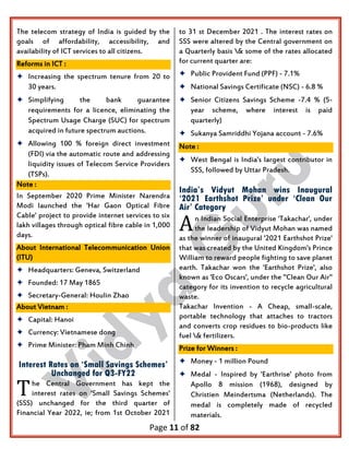 Page 11 of 82
The telecom strategy of India is guided by the
goals of affordability, accessibility, and
availability of ICT services to all citizens.
Reforms in ICT :
 Increasing the spectrum tenure from 20 to
30 years.
 Simplifying the bank guarantee
requirements for a licence, eliminating the
Spectrum Usage Charge (SUC) for spectrum
acquired in future spectrum auctions.
 Allowing 100 % foreign direct investment
(FDI) via the automatic route and addressing
liquidity issues of Telecom Service Providers
(TSPs).
Note :
In September 2020 Prime Minister Narendra
Modi launched the 'Har Gaon Optical Fibre
Cable' project to provide internet services to six
lakh villages through optical fibre cable in 1,000
days.
About International Telecommunication Union
(ITU)
 Headquarters: Geneva, Switzerland
 Founded: 17 May 1865
 Secretary-General: Houlin Zhao
About Vietnam :
 Capital: Hanoi
 Currency: Vietnamese dong
 Prime Minister: Pham Minh Chinh
Interest Rates on ‘Small Savings Schemes’
Unchanged for Q3-FY22
he Central Government has kept the
interest rates on 'Small Savings Schemes'
(SSS) unchanged for the third quarter of
Financial Year 2022, ie; from 1st October 2021
to 31 st December 2021 . The interest rates on
SSS were altered by the Central government on
a Quarterly basis & some of the rates allocated
for current quarter are:
 Public Provident Fund (PPF) - 7.1%
 National Savings Certificate (NSC) - 6.8 %
 Senior Citizens Savings Scheme -7.4 % (5-
year scheme, where interest is paid
quarterly)
 Sukanya Samriddhi Yojana account - 7.6%
Note :
 West Bengal is India's largest contributor in
SSS, followed by Uttar Pradesh.
India’s Vidyut Mohan wins Inaugural
‘2021 Earthshot Prize’ under ‘Clean Our
Air’ Category
n Indian Social Enterprise 'Takachar', under
the leadership of Vidyut Mohan was named
as the winner of inaugural '2021 Earthshot Prize'
that was created by the United Kingdom's Prince
William to reward people fighting to save planet
earth. Takachar won the 'Earthshot Prize', also
known as 'Eco Oscars', under the "Clean Our Air"
category for its invention to recycle agricultural
waste.
Takachar Invention - A Cheap, small-scale,
portable technology that attaches to tractors
and converts crop residues to bio-products like
fuel & fertilizers.
Prize for Winners :
 Money - 1 million Pound
 Medal - Inspired by 'Earthrise' photo from
Apollo 8 mission (1968), designed by
Christien Meindertsma (Netherlands). The
medal is completely made of recycled
materials.
T
A
 