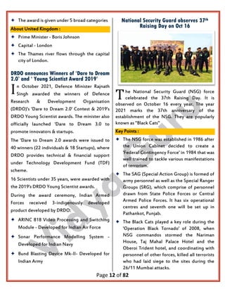 Page 12 of 82
 The award is given under 5 broad categories
About United Kingdom :
 Prime Minister - Boris Johnson
 Capital - London
 The Thames river flows through the capital
city of London.
DRDO announces Winners of ‘Dare to Dream
2.0’ and ‘ Young Scientist Award 2019’
n October 2021, Defence Minister Rajnath
Singh awarded the winners of Defence
Research & Development Organisation
(DRDO)'s 'Dare to Dream 2.0' Contest & 2019's
DRDO Young Scientist awards. The minister also
officially launched 'Dare to Dream 3.0 to
promote innovators & startups.
The 'Dare to Dream 2.0 awards were issued to
40 winners (22 individuals & 18 Startups), where
DRDO provides technical & financial support
under Technology Development Fund (TDF)
scheme.
16 Scientists under 35 years, were awarded with
the 2019's DRDO Young Scientist awards.
During the award ceremony, Indian Armed
Forces received 3-indigenously developed
product developed by DRDO:
 ARINC 818 Video Processing and Switching
Module - Developed for Indian Air Force
 Sonar Performance Modelling System -
Developed for Indian Navy
 Bund Blasting Device Mk-II- Developed for
Indian Army
National Security Guard observes 37th
Raising Day on Oct 16
he National Security Guard (NSG) force
celebrated the 37th Raising Day. It is
observed on October 16 every year. The year
2021 marks the 37th anniversary of the
establishment of the NSG. They are popularly
known as ''Black Cats"
Key Points :
 The NSG force was established in 1986 after
the Union Cabinet decided to create a
'Federal Contingency Force' in 1984 that was
well trained to tackle various manifestations
of terrorism.
 The SAG (Special Action Group) is formed of
army personnel as well as the Special Ranger
Groups (SRG), which comprise of personnel
drawn from State Police Forces or Central
Armed Police Forces. It has six operational
centres and seventh one will be set up in
Pathankot, Punjab.
 The Black Cats played a key role during the
'Operation Black Tornado' of 2008, when
NSG commandos stormed the Nariman
House, Taj Mahal Palace Hotel and the
Oberoi Trident hotel, and coordinating with
personnel of other forces, killed all terrorists
who had laid siege to the sites during the
26/11 Mumbai attacks.
I T
 