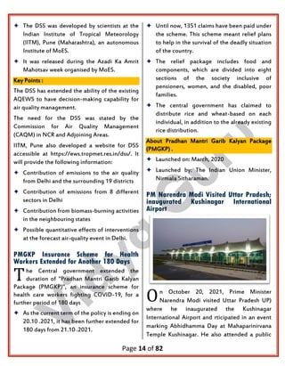 Page 14 of 82
 The DSS was developed by scientists at the
Indian Institute of Tropical Meteorology
(IITM), Pune (Maharashtra), an autonomous
Institute of MoES.
 It was released during the Azadi Ka Amrit
Mahotsav week organised by MoES.
Key Points :
The DSS has extended the ability of the existing
AQEWS to have decision-making capability for
air quality management.
The need for the DSS was stated by the
Commission for Air Quality Management
(CAQM) in NCR and Adjoining Areas.
IITM, Pune also developed a website for DSS
accessible at https://ews.tropmet.res.in/dss/. It
will provide the following information:
 Contribution of emissions to the air quality
from Delhi and the surrounding 19 districts
 Contribution of emissions from 8 different
sectors in Delhi
 Contribution from biomass-burning activities
in the neighbouring states
 Possible quantitative effects of interventions
at the forecast air-quality event in Delhi.
PMGKP Insurance Scheme for Health
Workers Extended for Another 180 Days
he Central government extended the
duration of "Pradhan Mantri Garib Kalyan
Package (PMGKP)", an insurance scheme for
health care workers fighting COVID-19, for a
further period of 180 days
 As the current term of the policy is ending on
20.10 .2021, it has been further extended for
180 days from 21.10 .2021.
 Until now, 1351 claims have been paid under
the scheme. This scheme meant relief plans
to help in the survival of the deadly situation
of the country.
 The relief package includes food and
components, which are divided into eight
sections of the society inclusive of
pensioners, women, and the disabled, poor
families.
 The central government has claimed to
distribute rice and wheat-based on each
individual, in addition to the already existing
rice distribution.
About Pradhan Mantri Garib Kalyan Package
(PMGKP) .
 Launched on: March, 2020
 Launched by: The Indian Union Minister,
Nirmala Sitharaman.
PM Narendra Modi Visited Uttar Pradesh;
inaugurated Kushinagar International
Airport
n October 20, 2021, Prime Minister
Narendra Modi visited Uttar Pradesh UP)
where he inaugurated the Kushinagar
International Airport and rticipated in an event
marking Abhidhamma Day at Mahaparinirvana
Temple Kushinagar. He also attended a public
T
O
 
