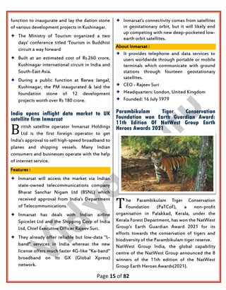 Page 15 of 82
function to inaugurate and lay the dation stone
of various development projects in Kushinagar.
 The Ministry of Tourism organized a two
days' conference titled 'Tourism in Buddhist
circuit a way forward
 Built at an estimated cost of Rs.260 crore,
Kushinagar international circuit in India and
South-East Asia.
 During a public function at Barwa Jangal,
Kushinagar, the PM inaugurated & laid the
foundation stone of 12 development
projects worth over Rs 180 crore.
India opens inflight data market to UK
satellite firm Inmarsat
ritish satellite operator Inmarsat Holdings
Ltd is the first foreign operator to get
India's approval to sell high-speed broadband to
planes and shipping vessels. Many Indian
consumers and businesses operate with the help
of internet service.
Features :
 Inmarsat will access the market via Indian
state-owned telecommunications company
Bharat Sanchar Nigam Ltd (BSNL) which
received approval from India's Department
of Telecommunications.
 Inmarsat has deals with Indian airline
SpiceJet Ltd and the Shipping Corp of India
Ltd, Chief Executive Officer Rajeev Suri.
 They already offer reliable but low-data "L-
band" services in India whereas the new
license offers much faster 4G-like "Ka-band"
broadband on its GX (Global Xpress)
network.
 Inmarsat's connectivity comes from satellites
in geostationary orbit, but it will likely end
up competing with new deep-pocketed low-
earth orbit satellites.
About Inmarsat :
 It provides telephone and data services to
users worldwide through portable or mobile
terminals which communicate with ground
stations through fourteen geostationary
satellites.
 CEO - Rajeev Suri
 Headquarters: London, United Kingdom
 Founded: 16 July 1979
Parambikulam Tiger Conservation
Foundation won Earth Guardian Award:
11th Edition Of NatWest Group Earth
Heroes Awards 2021
he Parambikulam Tiger Conservation
Foundation (PaTCoF), a non-profit
organisation in Palakkad, Kerala, under the
Kerala Forest Department, has won the NatWest
Group's Earth Guardian Award 2021 for its
efforts towards the conservation of tigers and
biodiversity of the Parambikulam tiger reserve.
NatWest Group India, the global capability
centre of the NatWest Group announced the 8
winners of the 11th edition of the NatWest
Group Earth Heroes Awards(2021).
B
T
 