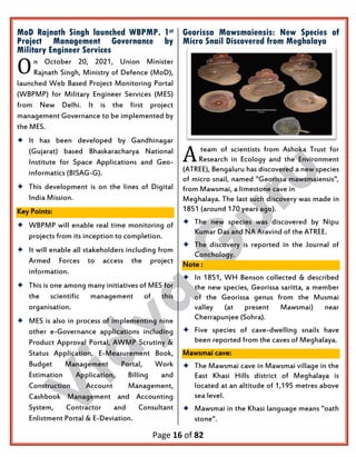 Page 16 of 82
MoD Rajnath Singh launched WBPMP. 1st
Project Management Governance by
Military Engineer Services
n October 20, 2021, Union Minister
Rajnath Singh, Ministry of Defence (MoD),
launched Web Based Project Monitoring Portal
(WBPMP) for Military Engineer Services (MES)
from New Delhi. It is the first project
management Governance to be implemented by
the MES.
 It has been developed by Gandhinagar
(Gujarat) based Bhaskaracharya National
Institute for Space Applications and Geo-
informatics (BISAG-G).
 This development is on the lines of Digital
India Mission.
Key Points:
 WBPMP will enable real time monitoring of
projects from its inception to completion.
 It will enable all stakeholders including from
Armed Forces to access the project
information.
 This is one among many initiatives of MES for
the scientific management of this
organisation.
 MES is also in process of implementing nine
other e-Governance applications including
Product Approval Portal, AWMP Scrutiny &
Status Application, E-Measurement Book,
Budget Management Portal, Work
Estimation Application, Billing and
Construction Account Management,
Cashbook Management and Accounting
System, Contractor and Consultant
Enlistment Portal & E-Deviation.
Georissa Mawsmaiensis: New Species of
Micro Snail Discovered from Meghalaya
team of scientists from Ashoka Trust for
Research in Ecology and the Environment
(ATREE), Bengaluru has discovered a new species
of micro snail, named "Georissa mawsmaiensis",
from Mawsmai, a limestone cave in
Meghalaya. The last such discovery was made in
1851 (around 170 years ago).
 The new species was discovered by Nipu
Kumar Das and NA Aravind of the ATREE.
 The discovery is reported in the Journal of
Conchology.
Note :
 In 1851, WH Benson collected & described
the new species, Georissa saritta, a member
of the Georissa genus from the Musmai
valley (at present Mawsmai) near
Cherrapunjee (Sohra).
 Five species of cave-dwelling snails have
been reported from the caves of Meghalaya.
Mawsmai cave:
 The Mawsmai cave in Mawsmai village in the
East Khasi Hills district of Meghalaya is
located at an altitude of 1,195 metres above
sea level.
 Mawsmai in the Khasi language means "oath
stone".
O
A
 