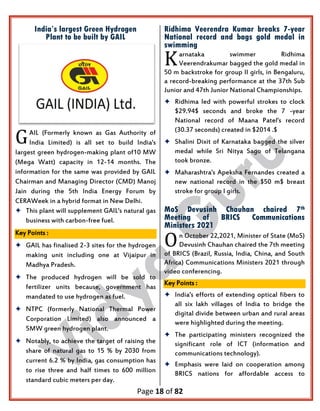 Page 18 of 82
India’s largest Green Hydrogen
Plant to be built by GAIL
AIL (Formerly known as Gas Authority of
India Limited) is all set to build India's
Iargest green hydrogen-making plant of10 MW
(Mega Watt) capacity in 12-14 months. The
information for the same was provided by GAIL
Chairman and Managing Director (CMD) Manoj
Jain during the 5th India Energy Forum by
CERAWeek in a hybrid format in New Delhi.
 This plant will supplement GAIL's natural gas
business with carbon-free fuel.
Key Points :
 GAIL has finalised 2-3 sites for the hydrogen
making unit including one at Vijaipur in
Madhya Pradesh.
 The produced hydrogen will be sold to
fertilizer units because, government has
mandated to use hydrogen as fuel.
 NTPC (formerly National Thermal Power
Corporation Limited) also announced a
5MW green hydrogen plant.
 Notably, to achieve the target of raising the
share of natural gas to 15 % by 2030 from
current 6.2 % by India, gas consumption has
to rise three and half times to 600 million
standard cubic meters per day.
Ridhima Veerendra Kumar breaks 7-year
National record and bags gold medal in
swimming
arnataka swimmer Ridhima
Veerendrakumar bagged the gold medal in
50 m backstroke for group II girls, in Bengaluru,
a record-breaking performance at the 37th Sub
Junior and 47th Junior National Championships.
 Ridhima led with powerful strokes to clock
$29.94$ seconds and broke the 7 -year
National record of Maana Patel's record
(30.37 seconds) created in $2014 .$
 Shalini Dixit of Karnataka bagged the silver
medal while Sri Nitya Sago of Telangana
took bronze.
 Maharashtra's Apeksha Fernandes created a
new national record in the $50 m$ breast
stroke for group I girls.
MoS Devusinh Chauhan chaired 7th
Meeting of BRICS Communications
Ministers 2021
n October 22,2021, Minister of State (MoS)
Devusinh Chauhan chaired the 7th meeting
of BRICS (Brazil, Russia, India, China, and South
Africa) Communications Ministers 2021 through
video conferencing.
Key Points :
 India's efforts of extending optical fibers to
all six lakh villages of India to bridge the
digital divide between urban and rural areas
were highlighted during the meeting.
 The participating ministers recognized the
significant role of ICT (information and
communications technology).
 Emphasis were laid on cooperation among
BRICS nations for affordable access to
G
K
O
 