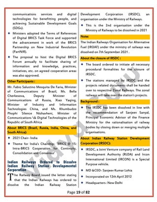 Page 19 of 82
communications services and digital
technologies for benefitting people, and
achieving Sustainable Development Goals
(SDGs).
 Ministers adopted the Terms of References
of Digital BRICS Task Force and supported
the advancement in work of the BRICS
Partnership on New Industrial Revolution
(PartNIR).
 The proposal to host the Digital BRICS
Forum annually to facilitate sharing of
information and knowledge, practices,
initiatives, etc. on agreed cooperation areas
was also approved.
Other Participants :
Mr. Fabio Salustino Mesquita De Faria, Minister
of Communications of Brazil, Ms. Bella
Cherkesova, Deputy Minister of
Communications of Russia, Xiao Yaqing,
Minister of Industry and Information
Technologies China, and Ms. Khumbudzo
Phophi Silence Ntshavheni, Minister of
Communications & Digital Technologies of the
Republic of South Africa
About BRICS (Brazil, Russia, India, China, and
South Africa):
 2021 Chair- India
 Theme for India's Chairship- 'BRICS @ 15:
Intra-BRICS Cooperation for Continuity,
Consolidation and Consensus'
Indian Railways Ordered to Dissolve
Indian Railway Station Developmental
Corporation
he Railway Board issued the letter stating
that the Indian Railways has ordered to
dissolve the Indian Railway Station
Development Corporation (IRSDC), an
organisation under the Ministry of Railways.
 This is the 2nd organisation under the
Ministry of Railways to be dissolved in 2021
Note:
The Indian Railways Organisation for Alternative
Fuel (IROAF) under the ministry of railways was
dissolved on 7th September 2021 .
About the closure of IRSDC :
 The board ordered to initiate all necessary
procedural formalities for the closure of
IRSDC.
 The stations managed by IRSDC and the
projects related documents shall be handed
over to respective Zonal Railways. The zonal
railways will take over the station's projects.
Background :
 The IRSDC has been dissolved in line with
the recommendation of Sanjeev Sanyal,
Principal Economic Advisor of the Finance
Ministry for the rationalisation of railway
bodies by closing down or merging multiple
organisations.
About Indian Railway Station Development
Corporation (IRSDC):
 IRSDC, a Joint Venture company of Rail Land
Development Authority (RLDA) and Ircon
International Limited (IRCON) is a Special
Purpose vehicle.
 MD &CEO- Sanjeev Kumar Lohia
 Incorporated on 12th April 2012
 Headquarters- New Delhi
T
 