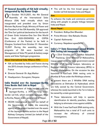Page 20 of 82
4th General Assembly of ISA held virtually;
Inaugurated by Raj Kumar Singh
n October 18-21,2021, the 4th General
Assembly of the International Solar
Alliance (ISA) held virtually which was
inaugurated and presided over by Union
Minister Raj Kumar Singh, Ministry of Power and
the President of the ISA Assembly. ISA approved
the 'One Sun' political declaration for the launch
of Green Grids Initiative-One Sun One World
One Grid (GGI-OSOWOG) at COP26
(Conference of the Parties) to be held in
Glasgow, Scotland from October 31 -November
12,2021 During the assembly, two new
programs of ISA were launched viz.
Management of Solar PV panels & battery usage
waste; and Solar Hydrogen programme.
About International Solar Alliance (ISA) :
 ISA co-founded by India and France during
the 2015 climate change conference in Paris,
France
 Director General- Dr. Ajay Mathur
 Headquarters- Gurugram, Haryana
India Handed over the Jaynaagar-Kurtha
Cross Border Rail Link to Nepal
he government of India handed over the
Jaynagar-Kurtha, a 34.9 km-long cross-
border rail link, which connects Jaynagar, Bihar
to Kurtha, Nepal, to the government of Nepal.
 IRCON International Limited (on behalf of
the Government of India), the executing
agency of the project handed over the assets
of the Jaynagar-Kurtha section to the Nepal
Railway Company Limited (on behalf of the
Government of Nepal).
 This will be the first broad gauge cross
border rail link between India and Nepal.
Aim:
To enhance the trade and commerce activities
along with people to people linkage between
India and Nepal.
About Nepal :
 President- Bidhya Devi Bhandari
 Prime Minister- Sher Bahadur Deuba
 Capital- Kathmandu
 Currency- Nepalese rupee(NPR)
India’s 1st State Government owned Wildlife
DNA Testing Lab inaugurate in Nagpur
n 22nd October 2021, Uddhav Balasaheb
Thackeray, Chief Minister of Maharashtra,
inaugurated India's 1st State government owned
Wildlife DNA testing analysis laboratory at
Regional Forensic Science Laboratory (RFSL) in
Nagpur, Maharashtra. On the occasion he also
launched 3 FastTrack DNA testing units in
Mumbai & Pune under the Nirbhaya scheme.
At present there are 2 Wildlife DNA testing
laboratories at Dehradun & Hyderabad, which
are fully owned by the Central Government,
whereas the newly launched is the 1st in India to
be owned by a state government.
 These laboratories will help in species
identification & identify poachers, thereby
helping to eliminate crime against wildlife.
 With the 3 new FastTrack DNA testing units,
Maharashtra has a total of 5 such units to
increase the efficiency of criminal
investigations.
O
T
O
 