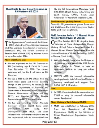 Page 22 of 82
Shaktikanta Das got 3-year Extension as
RBI Governor till 2024
he Appointment Committee of the Cabinet
(ACC) chaired by Prime Minister Narendra
Modi has approved the extension of the term of
Shaktikanta Das, the current Governor of
Reserve Bank of India (RBI) by another 3 years
i.e. up to December 2024.
About Shaktikanta Das:
 He was appointed as the 25th Governor of
RBI (succeeding Urjit R. Patel) for 3 years
from December 12, 2018. The current
extension will be his 2 nd term as RBI
Governor.
 He was a 1980 batch IAS officer from the
Tamil Nadu cadre and before assuming
charge as the governor, he served as the
Secretary, Department of Revenue and
Department of Economic Affairs, Ministry of
Finance, Government of India (till May
2017), and Member of 15th Finance
Commission and G20 Sherpa of India.
 He has also served as India's Alternate
Governor in the World Bank, Asian
Development Bank (ADB), New
Development Bank (NDB) and Asian
Infrastructure Investment Bank (AIIB) and he
has represented India in international fora
like the IMF (International Monetary Fund),
G20, BRICS (Brazil, Russia, India, China, and
South Africa), SAARC (South Asian
Association for Regional Cooperation), etc.
5th Governor to get Long Tenure:
Generally, RBI governors are given a 5-year term
and Shaktikanta Das is the 5th governor (out of
25) to get 6 years long tenure.
MoES launches India’s 1st Manned Ocean
Mission ‘Samudrayan’ at Chennai
n 29th October 2021, Dr Jitendra Singh,
Minister of State (Independent Charge)
Ministry of Earth Science, launched India's 1 st
Manned Ocean Mission 'Samudrayan' from the
National Institute of Ocean Technology (NIOT)
in Chennai, Tamil Nadu.
 With this launch, India joins the Unique set
of countries in the World (like USA, Russia,
Japan, France & China) to have an
underwater vehicle to carry out subsea
missions.
 MATSYA 6000, the manned submersible
developed under India's Deep Sea Mission, is
currently developed with support from
DRDO, ISRO & IIT Madras.
Note :
 In 2020, China touched the ocean depth of
11000 m using its manned submersible
named 'Fendouzhe'.
About Ministry of Earth Science (MoES):
 MoES was established in February 2006,
from the Department of Ocean
Development (DoD) as the Ministry of
Ocean Development Organisations Under
MoES:
T O
 