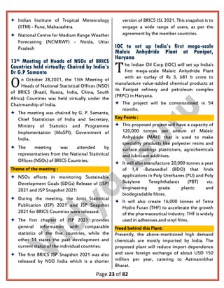 Page 23 of 82
 Indian Institute of Tropical Meteorology
(IITM) - Pune, Maharashtra
 National Centre for Medium Range Weather
Forecasting (NCMRWF) - Noida, Uttar
Pradesh
13th Meeting of Heads of NSOs of BRICS
Countries held virtually; Chaired by India’s
Dr G.P Samanta
n October 28,2021, the 13th Meeting of
Heads of National Statistical Offices (NSO)
of BRICS (Brazil, Russia, India, China, South
Africa) Countries was held virtually under the
Chairmanship of India.
 The meeting was chaired by G. P. Samanta,
Chief Statistician of India and Secretary,
Ministry of Statistics and Programme
Implementation (MoSPI), Government of
India.
 The meeting was attended by
representatives from the National Statistical
Offices (NSOs) of BRICS Countries.
Theme of the meeting :
 NSOs efforts in monitoring Sustainable
Development Goals (SDGs) Release of (JSP)
2021 and JSP Snapshot 2021:
 During the meeting, the Joint Statistical
Publication (JSP) 2021 and JSP Snapshot
2021 for BRICS Countries were released.
 The first chapter of JSP 2021 provides
general information with comparable
statistics of the five countries, while the
other 14 states the past development and
current status of the individual countries.
 The first BRICS JSP Snapshot 2021 was also
released by NSO India which is a shorter
version of BRICS JSL 2021. This snapshot is to
engage a wide range of users, as per the
agreement by the member countries.
IOC to set up India’s first mega-scale
Maleic Anhydride Plant at Panipat,
Haryana
he Indian Oil Corp (IOC) will set up India's
first mega-scale Maleic Anhydride Plant
with an outlay of Rs 3, 681 b crore to
manufacture value-added chemical products at
its Panipat refinery and petroleum complex
(PRPC) in Haryana.
 The project will be commissioned in 54
months.
Key Points :
 This proposed project will have a capacity of
120,000 tonnes per annum of Maleic
Anhydride (MAH) that is used to make
speciality products like polyester resins and
surface coatings plasticisers, agrochemicals
and lubricant additives.
 It will also manufacture 20,000 tonnes a year
of 1,4 -Butanediol (BDO) that finds
applications in Poly Urethanes (PU) and Poly
Butylene Terephthalates (PBT) viz.
engineering grade plastic and
biodegradable fibres.
 It will also create 16,000 tonnes of Tetra
Hydro Furan (THF) to accelerate the growth
of the pharmaceutical industry. THF is widely
used in adhesives and vinyl films.
Need behind this Plant:
Presently, the above-mentioned high demand
chemicals are mostly imported by India. The
proposed plant will reduce import dependence
and save foreign exchange of about USD 150
million per year, catering to Aatmanirbhar
Bharat.
O
T
 
