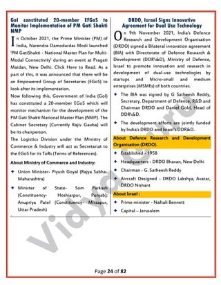 Page 24 of 82
GoI constituted 20-member EFGoS to
Monitor Implementation of PM Gati Shakti
NMP
n October 2021, the Prime Minister (PM) of
India, Narendra Damodardas Modi launched
'PM GatiShakti - National Master Plan for Multi-
Modal Connectivity' during an event at Pragati
Maidan, New Delhi. Click Here to Read. As a
part of this, it was announced that there will be
an Empowered Group of Secretaries (EGoS) to
look after its implementation.
Now following this, Government of India (GoI)
has constituted a 20-member EGoS which will
monitor mechanism for the development of the
PM Gati Shakti National Master Plan (NMP). The
Cabinet Secretary (Currently Rajiv Gauba) will
be its chairperson.
The Logistics Division under the Ministry of
Commerce & Industry will act as Secretariat to
the EGoS for its ToRs (Terms of References).
About Ministry of Commerce and Industry:
 Union Minister- Piyush Goyal (Rajya Sabha-
Maharashtra)
 Minister of State- Som Parkash
(Constituency- Hoshiarpur, Punjab);
Anupriya Patel (Constituency- Mirzapur,
Uttar Pradesh)
DRDO, Israel Signs Innovative
Agreement for Dual Use Technology
n 9th November 2021, India's Defence
Research and Development Organisation
(DRDO) signed a Bilateral innovation agreement
(BIA) with Directorate of Defence Research &
Development (DDR&D), Ministry of Defence,
Israel to promote innovation and research in
development of dual-use technologies by
startups and Micro-small and medium
enterprises (MSMEs) of both countries.
 The BIA was signed by G Satheesh Reddy,
Secretary, Department of Defence, R&D and
Chairman DRDO and Daniel Gold, Head of
DDR&D.
 The development efforts are jointly funded
by India's DRDO and Israel's DDR&D.
About Defence Research and Development
Organisation (DRDO).
 Established - 1958
 Headquarters - DRDO Bhavan, New Delhi
 Chairman - G. Satheesh Reddy
 Aircraft Designed - DRDO Lakshya, Avatar,
DRDO Nishant
About Israel :
 Prime minister - Naftali Bennett
 Capital – Jerusalem
.
I O
 