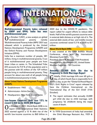 Page 25 of 82
Multidimensional Poverty Index released
by UNDP and OPHI; India has max
multidimensional poor
n October 7,2021, a new analysis on global
multidimensional poverty namely
'Multidimensional Poverty Index (MPI)' 2021 was
released which is produced by the United
Nations Development Programme (UNDP) and
the Oxford Poverty and Human Development
Initiative (OPHI).
India has a maximum number of people, 381
million, living in multidimensional poverty. 5 out
of 6 multidimensional poor people are from
lower tribes or castes. iii. The Scheduled Tribe
(ST) accounts for 9.4 % of the population and is
the poorest with 65 million of the 129 million
people living in multidimensional poverty. They
account for about one-sixth of all people living
in multidimensional poverty in India.
About United Nations Development Programme
(UNDP):
 Establishment- 1965
 Administrator- Achim Steiner
 Headquarters- New York, United States
Low-Income Countries’ Debt rose 12% to
record $ 860 bn in 2020: WB Report
n October 11,2021, World Bank (WB) in its
report titled 'International Debt Statistics
2022 warned against a 12 % debt rise of the
world's low-income countries to 860 billion in
2020 due to the COVID-19 pandemic. The
report called for urgent efforts to reduce debt
levels. Half of the world's poorest countries were
in external debt distress or at high risk of it. The
external debt stocks of low- and middle-income
countries combined raised 5.3 % in 2020 to 8.7
trillion.
About World Bank (WB):
It was created at the 1944 Bretton Woods
Conference, along with the International
Monetary Fund (IMF).
President- David R. Malpass (13th President)
Headquarters- Washington DC, United States
Member Countries - 189 Countries
Annually 22,000 Girls Die due to
Pregnancy in Child Marriage-Report
lobally, Child marriage kills over 60 girls a
day, of which South Asia is responsible for 6
deaths a day, as per the "Global Girlhood Report
2021: Girls' Rights in Crisis" report released by
Save the Children International on the
'International Day of the Girl Child' (11th
October).
 The report estimates that annually 22,000
girl child die due to child marriage, with
pregnancy & childbirth being the major
cause of death.
Note :
 In 1978 Government of India had amended
the Child Marriage Restraint Act, 1929 &
O
O
G
 