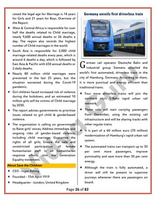Page 26 of 82
raised the legal age for Marriage is 18 years
for Girls and 21 years for Boys. Overview of
the Report:
 West & Central Africa is responsible for over
half the deaths related to Child marriage,
nearly 9,600 annual deaths or 26 deaths a
day. The region also records the highest
number of Child marriages in the world.
 South Asia is responsible for 2,000 child
marriage-related deaths every year, which is
around 6 deaths a day, which is followed by
East Asia & Pacific with 650 annual deaths or
2 daily deaths.
 Nearly 80 million child marriages were
prevented in the last 25 years, but the
situation worsened during the Covid-19
pandemic.
 Girl children faced increased risk of violence
during the lockdown, and an estimated 10
million girls will be victims of Child marriage
by 2030.
 The report advises governments to prioritize
issues related to girl child & genderbased
violence.
 The organisation is calling on governments
to Raise girls' voices; Address immediate and
ongoing risks of gender-based violence,
including child marriage; Guarantee the
rights of all girls; Ensure the safe and
unrestricted participation of female
humanitarian staff in all humanitarian
response efforts; Join the Generation
Equality movement.
About Save the Children:
 CEO - Inger Ashing
 Founded - 15th April 1919
 Headquarter - London, United Kingdom
Germany unveils first driverless train
erman rail operator Deutsche Bahn and
industrial group Siemens unveiled the
world's first automated, driverless train in the
city of Hamburg, Germany. According to them,
it is more punctual and energy efficient than
traditional trains.
 Four more driverless trains will join the
northern city's S-Bahn rapid urban rail
network.
 These rails will start carrying passengers
from December, using the existing rail
infrastructure and will be sharing tracks with
other regular trains.
 It is part of a 60 million euro (70 million)
modernization of Hamburg's rapid urban rail
system.
 The automated trains can transport up to 30
per cent more passengers, improve
punctuality and save more than 30 per cent
energy.
 Although the train is fully automated, a
driver will still be present to supervise
journeys whenever there are passengers on
board.
G
 