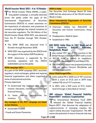 Page 27 of 82
World Investor Week 2021- 4 to 10 October
he World Investor Week (WIW), a week-
long global campaign, is annually observed
across the globe under the aegis of the
International Organization of Securities
Commissions (IOSCO) to create awareness on
the importance of education and protection of
investors and highlight the related initiatives of
the securities regulators. The 5th Edition of the
World Investor Week, WIW 2021, was observed
from the 4th October through 10th October
2021
 The WIW 2020 was observed from 5
October through November 2020.
 WIW 2021 was organised by the IOSCO with
the support of the Italian G20 Presidency.
 WIW observance is supported by the
securities regulators and the IOSCO
stakeholders across the globe.
WIW campaign 2021 :
As a part of the WIW campaign 2021, securities
regulators, stock exchanges, global and regional
financial organizations and others organised a
series of educational activities.
Primary objectives:
 To disseminate key messages that support
investor education, investor protection and
financial literacy
 To foster learning opportunities for
investors.
Key messages of the 2021 campaign are based
on two themes,
 Sustainable Finance
- Frauds and Scams Prevention
WIW in India:
The Securities And Exchange Board Of India
(SEBI) led the observance of the World Investor
Week in India.
About International Organization of Securities
Commissions (IOSCO) :
 Chairman- Ashley Ian Alder(CEO of
Securities and Futures Commission, Hong
Kong)
 Headquarters- Madrid, Spain
 Established in 1983
GHI 2020: India Slips to 101st Rank out of
116 Countries behind Pakistan,
Bangladesh, Nepal
ndia ranked 101st out of 116 countries in the
Global Hunger Index (GHI) 2021 with a score
of $27.5$. India is behind its neighbours
Pakistan (92), Bangladesh (76) and Nepal (76).
 The GHI 2021 report was prepared jointly by
Irish aid agency Concern Worldwide and
German organisation
About WeltHungerHilfe :
 India ranked 94 in 2020 out of 107 countries
(with a score of 27.2) and in 2019 India
ranked 102 out of 117 countries.
 In 2021, with a GHI score of 27.5, India's
level of hunger is described as 'serious'.
IMF releases ‘Global Financial Stability
Report2021’ analyzes Cryptoization
he International Monetary Fund (IMF)
released the 'Global Financial Stability
Report-2021', that discusses the adaptation of
cryptocurrencies in emerging markets, the
report mainly discusses 'Cryptoization'. The IMF
names the potential of macro-financial risks due
T
I
T
 