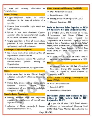Page 28 of 82
to asset and currency substitution as
'cryptoization'.
Report Findings:
 Crypto-adaptation leads to serious
challenges to the financial stability of a
country.
 Returns from non-stable crypto assets are
highly volatile.
 Bitcoin is the most dominant Crypto-
currency, while its market share fell sharply
in 2021 from 70 % to less than 45%.
 Crypto-ecosystem is free of intermediary
platforms & links borrowers and lenders
without any credit-risk evaluation.
Challenges in Crypto-ecosystem:
 No reliable method for estimating flow of
crypto assets across countries.
 Inefficient Payment systems & Unethical
macroeconomic policies leading to
Cryptoization.
 Risk of Investor protection for crypto-assets.
Note :
 India ranks 2nd in the 'Global Crypto
Adoption Index 2021', which was topped by
Vietnam
 India's daily Crypto trading volume peaks
between 300-500 million, with
establishment of over 300 new blockchain
companies in 2021
Steps for Better Adaptation:
 Framing effective legal and regulatory
measures & establishment of central bank
digital currencies.
 Adoption of Global standards & deeper
regulations in complex areas.
About International Monetary Fund (IMF):
 MD - Kristalina Georgieva
 Establishment - 1944
 Headquarters - Washington, D.C., USA
 Member Countries - 190
India to increase Solar Capacity to 5630
GW to achieve Net Zero Emission by 2070
n October 2021, the Council on Energy,
Environment and Water (CEEW), an
independent think tank, released the
"Implications of a Net-zero Target for India's
Sectoral Energy Transitions and Climate Policy"
report, which predicts India to increase the total
installed Solar Power Capacity to 5630 Giga
Watts (GW) by 2070, to achieve Net Zero
emission.
 A total land of 4.6 % of India's land is
required for Solar power generation in 2070.
Note :
 At present, India has 100 GW of installed
Renewable Energy (RE) capacity (40GW
Solar) & targets to attain 450GW RE
capacity by 2030
About Council on Energy, Environment and
Water (CEEW):
 CEO - Arunabha Ghosh
 Founded - 2010
 Head Office - New Delhi
IMF Report: Global Debt Increased to $226
trillion in 2020; India’s Debt in 2021
Projected at 90.6%
s per the October 2021 Fiscal Monitor
Report of International Monetary Eund
(IMF) titled, 'Fiscal Monitor: Strengthening the
I
A
 