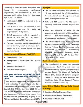 Page 29 of 82
Credibility of Public Finances', the global debt
(issued by governments, nonfinancial
corporations, and households) in 2020 was
increased by 27 trillion (from 2019 ) to a new
nigh of USD 226 trillion.
 India's debt in 2021 was projected to rise at
90.6 percent.
 Global debt in 2020 was reported at 97.8
percent whereas the 2021 debt was
projected to be 96.9 percent.
 Global government debt is expected to
decline in 2021 and 2022 by about 1
percentage point of GDP per year.
 The debt crisis might include more people in
poverty in 2021, which is estimated to be
around 65 to 75 million higher than pre-
pandemic levels.
About International Monetary Fund (IMF):
 Establishment - 1944
 Headquarters - Washington, D.C., United
States
 Member Countries - 190
 MD - Kristalina Georgieva
India gets Re-elected to UNHRC for Sixth
Term with ‘Overwhelming Majority’ in
UNGA
ndia will continue to work for the promotion
and protection of human rights after being
re-elected to the United Nations Human Rights
Council (UNHRC) for the term 2022-24 and
shall not be eligible for immediate re-election
after two consecutive terms. It was elected for a
6th time with an overwhelming majority in the
76th United Nations General Assembly (UNGA).
Highlights :
 The UN General Assembly held elections for
18 new members of the UN Human Rights
Council who will serve for a period of three
years, starting in January 2022.
 India got 184 votes in the 193-member
assembly, while the required majority was
97.
 India will continue to work for the
promotion and protection of Human Rights
through Samman(Respect), Samvad
(Conversation) and Sahyog ( Cooperation).
 The 193-member General Assembly elected
by secret ballot Argentina, Benin, Cameroon,
Eritrea, Finland, Gambia, Honduras, India,
Kazakhstan, Lithuania, Luxembourg,
Malaysia, Montenegro, Paraguay, Qatar,
Somalia, UAE and the USA for the 2022-
2024 term on the Council,
Distribution of Votes :
 The membership is based on equitable
geographical distribution, and seats are
distributed among regional groups Group of
African States (13), Group of AsiaPacific
States (13), Group of Eastern European
States (6), Group of Latin American and
Caribbean States (8) and Group of Western
European and other States (7).
About United Nations Human Rights Council
(UNHRC) :
 President: Nazhat Shameem Khan
 Headquarters: Geneva, Switzerland
 Founded: 15 March 2006
I
 