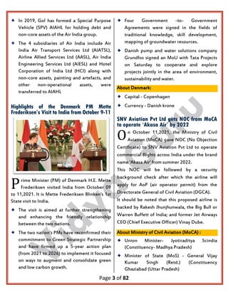 Page 3 of 82
 In 2019, GoI has formed a Special Purpose
Vehicle (SPV) AIAHL for holding debt and
non-core assets of the Air India group.
 The 4 subsidiaries of Air India include Air
India Air Transport Services Ltd (AIATSL),
Airline Allied Services Ltd (AASL), Air India
Engineering Services Ltd (AIESL) and Hotel
Corporation of India Ltd (HCI) along with
non-core assets, painting and artefacts, and
other non-operational assets, were
transferred to AIAHL
Highlights of the Denmark PM Mette
Frederiksen’s Visit to India from October 9-11
rime Minister (PM) of Denmark H.E. Mette
Frederiksen visited India from October 09
to 11,2021. It is Mette Frederiksen Blinken's 1st
State visit to India.
 The visit is aimed at further strengthening
and enhancing the friendly relationship
between the two nations.
 The two nation's PMs have reconfirmed their
commitment to Green Strategic Partnership
and have firmed up a 5-year action plan
(from 2021 to 2026) to implement it focused
on ways to augment and consolidate green
and low carbon growth.
 Four Government -to- Government
Agreements were signed in the fields of
traditional knowledge, skill development,
mapping of groundwater resources.
 Danish pump and water solutions company
Grundfos signed an MoU with Tata Projects
on Saturday to cooperate and explore
projects jointly in the area of environment,
sustainability and water.
About Denmark:
 Capital - Copenhagen
 Currency - Danish krone
SNV Aviation Pvt Ltd gets NOC from MoCA
to operate ‘Akasa Air’ by 2022
n October 11,2021, the Ministry of Civil
Aviation (MoCA) gave NOC (No Objection
Certificate) to SNV Aviation Pvt Ltd to operate
commercial flights across India under the brand
name 'Akasa Air' from summer 2022.
This NOC will be followed by a security
background check after which the airline will
apply for AoP (air operator permit) from the
Directorate General of Civil Aviation (DGCA).
It should be noted that this proposed airline is
backed by Rakesh Jhunjhunwala, the Big Bull or
Warren Buffett of India; and former Jet Airways
CEO (Chief Executive Officer) Vinay Dube.
About Ministry of Civil Aviation (MoCA) :
 Union Minister- Jyotiraditya Scindia
(Constituency- Madhya Pradesh)
 Minister of State (MoS) - General Vijay
Kumar Singh (Retd.) (Constituency
Ghaziabad (Uttar Pradesh)
P
O
 