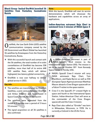Page 30 of 82
Bharti Group- backed OneWeb launched 36
Satellites from Vostochny Cosmodrome
Russia
neWeb, the Low Earth Orbit (LEO) satellite
communications company owned by the
UK Government and Bharti Global has launched
36 satellites by Arianespace from the Vostochny
Cosmodrome, Russia.
 With this successful launch and contact with
the 36 satellites, the total number of in-orbit
constellations of OneWeb has become 358
satellites, more than half of its entire 648
LEO satellite fleet, which will deliver
highspeed, low-latency global connectivity.
 OneWeb is now over halfway to deliver
global service in 2022.
Key info:
 The satellites are manufactured by OneWeb
Satellites, a joint venture between OneWeb
and Airbus Defence and Space-based in
Space Coast, Florida. About the launch:
 The satellites were separated from the
rocket in 9 batches over a period of 3 hours
52 minutes.
 The signal acquisition on all 36 satellites is
also confirmed.
Note :
With this launch, OneWeb will start its service
demonstrations which will showcase the
hardware and capabilities across an array of
applications.
Indian-American astronaut Raja Chari to
command Crew-3 mission of NASA-Space X
n Indian-American astronaut is part of
NASA-SpaceX's third mission to the
International Space Station (ISS). The mission is
set to be start on October 30th from Kennedy
Space Center in Florida, USA.
 NASA's SpaceX Crew-3 mission will carry
NASA astronauts Raja Chari, Tom
Marshburn, and Kayla Barron as well as ESA
(European Space Agency) astronaut Matthias
Maurer aboard a Crew Dragon spacecraft on
a Falcon 9 rocket to the space station.
 Crew-3 is the SpaceX's 5th crewed flight to
space and fourth to the International Space
Station. Indian-American Chari will serve as
the commander of the Crew Dragon
spacecraft and the Crew-3 mission.
 Raja Chari also called as "Grinder" was born
in Milwaukee, Wisconsin, in 1978. He is
currently a Colonel in the US Air Force.
O
A
 