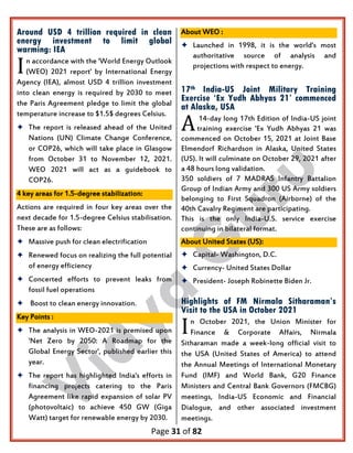 Page 31 of 82
Around USD 4 trillion required in clean
energy investment to limit global
warming: IEA
n accordance with the 'World Energy Outlook
(WEO) 2021 report' by International Energy
Agency (IEA), almost USD 4 trillion investment
into clean energy is required by 2030 to meet
the Paris Agreement pledge to limit the global
temperature increase to $1.5$ degrees Celsius.
 The report is released ahead of the United
Nations (UN) Climate Change Conference,
or COP26, which will take place in Glasgow
from October 31 to November 12, 2021.
WEO 2021 will act as a guidebook to
COP26.
4 key areas for 1.5-degree stabilization:
Actions are required in four key areas over the
next decade for 1.5-degree Celsius stabilisation.
These are as follows:
 Massive push for clean electrification
 Renewed focus on realizing the full potential
of energy efficiency
 Concerted efforts to prevent leaks from
fossil fuel operations
 Boost to clean energy innovation.
Key Points :
 The analysis in WEO-2021 is premised upon
'Net Zero by 2050: A Roadmap for the
Global Energy Sector', published earlier this
year.
 The report has highlighted India's efforts in
financing projects catering to the Paris
Agreement like rapid expansion of solar PV
(photovoltaic) to achieve 450 GW (Giga
Watt) target for renewable energy by 2030.
About WEO :
 Launched in 1998, it is the world's most
authoritative source of analysis and
projections with respect to energy.
17th India-US Joint Military Training
Exercise ‘Ex Yudh Abhyas 21’ commenced
at Alaska, USA
14-day long 17th Edition of India-US joint
training exercise 'Ex Yudh Abhyas 21 was
commenced on October 15, 2021 at Joint Base
Elmendorf Richardson in Alaska, United States
(US). It will culminate on October 29, 2021 after
a 48 hours long validation.
350 soldiers of 7 MADRAS Infantry Battalion
Group of Indian Army and 300 US Army soldiers
belonging to First Squadron (Airborne) of the
40th Cavalry Regiment are participating.
This is the only India-U.S. service exercise
continuing in bilateral format.
About United States (US):
 Capital- Washington, D.C.
 Currency- United States Dollar
 President- Joseph Robinette Biden Jr.
Highlights of FM Nirmala Sitharaman’s
Visit to the USA in October 2021
n October 2021, the Union Minister for
Finance & Corporate Affairs, Nirmala
Sitharaman made a week-long official visit to
the USA (United States of America) to attend
the Annual Meetings of International Monetary
Fund (IMF) and World Bank, G20 Finance
Ministers and Central Bank Governors (FMCBG)
meetings, India-US Economic and Financial
Dialogue, and other associated investment
meetings.
I
A
I
 