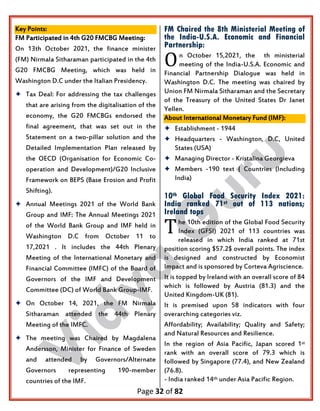 Page 32 of 82
Key Points:
FM Participated in 4th G20 FMCBG Meeting:
On 13th October 2021, the finance minister
(FM) Nirmala Sitharaman participated in the 4th
G20 FMCBG Meeting, which was held in
Washington D.C under the Italian Presidency.
 Tax Deal: For addressing the tax challenges
that are arising from the digitalisation of the
economy, the G20 FMCBGs endorsed the
final agreement, that was set out in the
Statement on a two-pillar solution and the
Detailed Implementation Plan released by
the OECD (Organisation for Economic Co-
operation and Development)/G20 Inclusive
Framework on BEPS (Base Erosion and Profit
Shifting).
 Annual Meetings 2021 of the World Bank
Group and IMF: The Annual Meetings 2021
of the World Bank Group and IMF held in
Washington D.C from October 11 to
17,2021 . It includes the 44th Plenary
Meeting of the International Monetary and
Financial Committee (IMFC) of the Board of
Governors of the IMF and Development
Committee (DC) of World Bank Group-IMF.
 On October 14, 2021, the FM Nirmala
Sitharaman attended the 44th Plenary
Meeting of the IMFC.
 The meeting was Chaired by Magdalena
Andersson, Minister for Finance of Sweden
and attended by Governors/Alternate
Governors representing 190-member
countries of the IMF.
FM Chaired the 8th Ministerial Meeting of
the India-U.S.A. Economic and Financial
Partnership:
n October 15,2021, the th ministerial
meeting of the India-U.S.A. Economic and
Financial Partnership Dialogue was held in
Washington D.C. The meeting was chaired by
Union FM Nirmala Sitharaman and the Secretary
of the Treasury of the United States Dr Janet
Yellen.
About International Monetary Fund (IMF):
 Establishment - 1944
 Headquarters - Washington, D.C, United
States (USA)
 Managing Director - Kristalina Georgieva
 Members -190 text { Countries (Including
India)
10th Global Food Security Index 2021:
India ranked 71st out of 113 nations;
Ireland tops
he 10th edition of the Global Food Security
Index (GFSI) 2021 of 113 countries was
released in which India ranked at 71st
position scoring $57.2$ overall points. The index
is designed and constructed by Economist
Impact and is sponsored by Corteva Agriscience.
It is topped by Ireland with an overall score of 84
which is followed by Austria (81.3) and the
United Kingdom-UK (81).
It is premised upon 58 indicators with four
overarching categories viz.
Affordability; Availability; Quality and Safety;
and Natural Resources and Resilience.
In the region of Asia Pacific, Japan scored 1st
rank with an overall score of 79.3 which is
followed by Singapore (77.4), and New Zealand
(76.8).
- India ranked 14th under Asia Pacific Region.
O
T
 