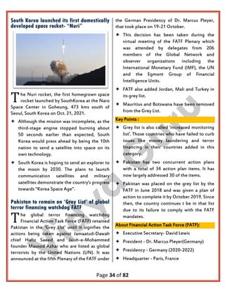 Page 34 of 82
South Korea launched its first domestically
developed space rocket- “Nuri”
he Nuri rocket, the first homegrown space
rocket launched by SouthKorea at the Naro
Space Center in Goheung, 473 kms south of
Seoul, South Korea on Oct. 21, 2021.
 Although the mission was incomplete, as the
third-stage engine stopped burning about
50 seconds earlier than expected, South
Korea would press ahead by being the 10th
nation to send a satellite into space on its
own technology.
 South Korea is hoping to send an explorer to
the moon by 2030. The plans to launch
communication satellites and military
satellites demonstrate the country's progress
towards "Korea Space Age".
Pakistan to remain on ‘Grey List’ of global
terror financing watchdog FATF
he global terror financing watchdog
Financial Action Task Force (FATF) retained
Pakistan in the 'Grey List' until it signifies the
actions being taken against Jamaatud-Dawah
chief Hafiz Saeed and Jaish-e-Mohammed
founder Masood Azhar who are listed as global
terrorists by the United Nations (UN). It was
announced at the fifth Plenary of the FATF under
the German Presidency of Dr. Marcus Pleyer,
that took place on 19-21 October.
 This decision has been taken during the
virtual meeting of the FATF Plenary which
was attended by delegates from 206
members of the Global Network and
observer organizations including the
International Monetary Fund (IMF), the UN
and the Egmont Group of Financial
Intelligence Units.
 FATF also added Jordan, Mali and Turkey in
its grey list.
 Mauritius and Botswana have been removed
from the Grey List.
Key Points :
 Grey list is also called 'increased monitoring
list'. Those countries who have failed to curb
issues like money laundering and terror
financing in their countries added in this
category.
 Pakistan has two concurrent action plans
with a total of 34 action plan items. It has
now largely addressed 30 of the items.
 Pakistan was placed on the grey list by the
FATF in June 2018 and was given a plan of
action to complete it by October 2019. Since
then, the country continues t be in that list
due to its failure to comply with the FATF
mandates.
About Financial Action Task Force (FATF):
 Executive Secretary- David Lewis
 President - Dr. Marcus Pleyer(Germany)
 Presidency - Germany (2020-2022)
 Headquarter - Paris, France
T
T
 