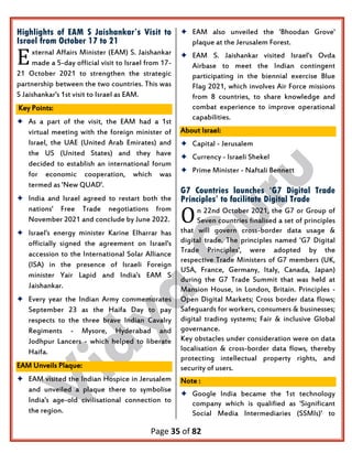 Page 35 of 82
Highlights of EAM S Jaishankar’s Visit to
Israel from October 17 to 21
xternal Affairs Minister (EAM) S. Jaishankar
made a 5-day official visit to Israel from 17-
21 October 2021 to strengthen the strategic
partnership between the two countries. This was
S Jaishankar's 1st visit to Israel as EAM.
Key Points:
 As a part of the visit, the EAM had a 1st
virtual meeting with the foreign minister of
Israel, the UAE (United Arab Emirates) and
the US (United States) and they have
decided to establish an international forum
for economic cooperation, which was
termed as 'New QUAD'.
 India and Israel agreed to restart both the
nations' Free Trade negotiations from
November 2021 and conclude by June 2022.
 Israel's energy minister Karine Elharrar has
officially signed the agreement on Israel's
accession to the International Solar Alliance
(ISA) in the presence of Israeli Foreign
minister Yair Lapid and India's EAM S
Jaishankar.
 Every year the Indian Army commemorates
September 23 as the Haifa Day to pay
respects to the three brave Indian Cavalry
Regiments - Mysore, Hyderabad and
Jodhpur Lancers - which helped to liberate
Haifa.
EAM Unveils Plaque:
 EAM visited the Indian Hospice in Jerusalem
and unveiled a plaque there to symbolise
India's age-old civilisational connection to
the region.
 EAM also unveiled the 'Bhoodan Grove'
plaque at the Jerusalem Forest.
 EAM S. Jaishankar visited Israel's Ovda
Airbase to meet the Indian contingent
participating in the biennial exercise Blue
Flag 2021, which involves Air Force missions
from 8 countries, to share knowledge and
combat experience to improve operational
capabilities.
About Israel:
 Capital - Jerusalem
 Currency - Israeli Shekel
 Prime Minister - Naftali Bennett
G7 Countries launches ‘G7 Digital Trade
Principles’ to facilitate Digital Trade
n 22nd October 2021, the G7 or Group of
Seven countries finalised a set of principles
that will govern cross-border data usage &
digital trade. The principles named 'G7 Digital
Trade Principles', were adopted by the
respective Trade Ministers of G7 members (UK,
USA, France, Germany, Italy, Canada, Japan)
during the G7 Trade Summit that was held at
Mansion House, in London, Britain. Principles -
Open Digital Markets; Cross border data flows;
Safeguards for workers, consumers & businesses;
digital trading systems; Fair & inclusive Global
governance.
Key obstacles under consideration were on data
localisation & cross-border data flows, thereby
protecting intellectual property rights, and
security of users.
Note :
 Google India became the 1st technology
company which is qualified as 'Significant
Social Media Intermediaries (SSMIs)' to
E
O
 