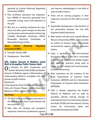 Page 37 of 82
specified by Central Electricity Regulatory
Commission (CERC).
 One certificate represents one megawatt-
hour (MWh) of electricity generated from
renewable energy source and delivered to
the grid.
 REC acts as a tracking mechanism for solar,
wind, and other green energies as they flow
into the power grid and named as Green tag,
Tradable Renewable Certificates (TRCs),
Renewable Electricity Certificates, or
Renewable Energy Credits.
About Central Electricity Regulatory
Commission (CERC) :
 Founded -24 July 1998
 Headquarters - New Delhi
CAG, Auditor General of Maldives inked
MoU to Strengthen Public Finance Audit
n October 24, 2021, Comptroller and
Auditor General of India (CAG) and Auditor
General of Maldives signed a Memorandum of
Understanding (MoU) to strengthen the audit
process of public finance.
Signatories:
It was signed by Girish Chandra Murmu, CAG of
India and Hussain Niyazy, Auditor General of
Maldives in Male, capital of Maldives
Key Points:
 The MoU aims at exchanging information in
the field of public sector audit between the
two countries.
 Both sides will develop and strengthen
respective institution's professional capacity
and improve methodologies in the field of
audit of public finance.
 There will be training programs in their
respective countries for their staff on a need
basis.
 Sustainable development is the forefront of
this partnership between the two SAIs
(Supreme Audit Institutions),
 Both nations will also work towards Natural
Resource Accounting (NRA), which provides
an outline of resource bases, and embeds
environmental aspects into the economic
indices.
 India, a signatory to the Environmental
Accounting efforts of the UN is committed
to monitor 25 environment-related targets
with particular attention being paid to
target no 15.9 related with Environmental-
Economic Accounting.
 Both institutions are the members of the
Asian Organization of Supreme Audit
Institutions (ASOSAI) and the International
Organization of Supreme Audit Institutions
(INTOSAI).
 CAG is already supporting the Auditor
General of Maldives and its staff by
providing relevant training through its
International Centre for Information Systems
and Audit (iCISA) and International Training
Centre for Environment Audit and
Sustainable Development (iCED).
O
 
