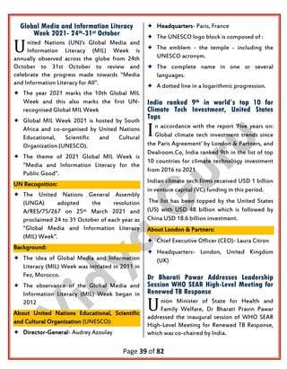 Page 39 of 82
Global Media and Information Literacy
Week 2021- 24th-31st October
nited Nations (UN)'s Global Media and
Information Literacy (MIL) Week is
annually observed across the globe from 24th
October to 31st October to review and
celebrate the progress made towards "Media
and Information Literacy for All".
 The year 2021 marks the 10th Global MIL
Week and this also marks the first UN-
recognised Global MIL Week
 Global MIL Week 2021 is hosted by South
Africa and co-organised by United Nations
Educational, Scientific and Cultural
Organization (UNESCO).
 The theme of 2021 Global MIL Week is
"Media and Information Literacy for the
Public Good".
UN Recognition:
 The United Nations General Assembly
(UNGA) adopted the resolution
A/RES/75/267 on 25th March 2021 and
proclaimed 24 to 31 October of each year as
"Global Media and Information Literacy
(MIL) Week".
Background:
 The idea of Global Media and Information
Literacy (MIL) Week was initiated in 2011 in
Fez, Morocco.
 The observance of the Global Media and
Information Literacy (MIL) Week began in
2012
About United Nations Educational, Scientific
and Cultural Organization (UNESCO):
 Director-General- Audrey Azoulay
 Headquarters- Paris, France
 The UNESCO logo block is composed of :
 The emblem - the temple - including the
UNESCO acronym.
 The complete name in one or several
languages.
 A dotted line in a logarithmic progression.
India ranked 9th in world’s top 10 for
Climate Tech Investment, United States
Tops
n accordance with the report 'Five years on:
Global climate tech investment trends since
the Paris Agreement' by London & Partners, and
Dealroom.Co, India ranked 9th in the list of top
10 countries for climate technology investment
from 2016 to 2021
Indian climate tech firms received USD 1 billion
in venture capital (VC) funding in this period.
The list has been topped by the United States
(US) with USD 48 billion which is followed by
China USD 18.6 billion investment.
About London & Partners:
 Chief Executive Officer (CEO)- Laura Citron
 Headquarters- London, United Kingdom
(UK)
Dr Bharati Pawar Addresses Leadership
Session WHO SEAR High-Level Meeting for
Renewed TB Response
nion Minister of State for Health and
Family Welfare, Dr Bharati Pravin Pawar
addressed the inaugural session of WHO SEAR
High-Level Meeting for Renewed TB Response,
which was co-chaired by India.
U
I
U
 
