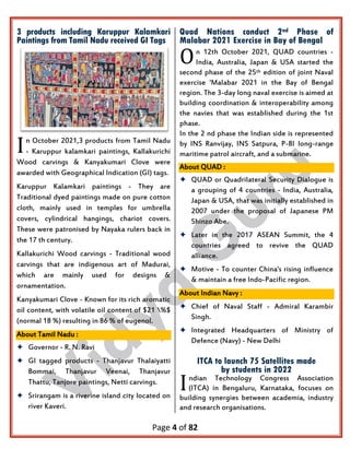 Page 4 of 82
3 products including Karuppur Kalamkari
Paintings from Tamil Nadu received GI Tags
n October 2021,3 products from Tamil Nadu
- Karuppur kalamkari paintings, Kallakurichi
Wood carvings & Kanyakumari Clove were
awarded with Geographical Indication (GI) tags.
Karuppur Kalamkari paintings - They are
Traditional dyed paintings made on pure cotton
cloth, mainly used in temples for umbrella
covers, cylindrical hangings, chariot covers.
These were patronised by Nayaka rulers back in
the 17 th century.
Kallakurichi Wood carvings - Traditional wood
carvings that are indigenous art of Madurai,
which are mainly used for designs &
ornamentation.
Kanyakumari Clove - Known for its rich aromatic
oil content, with volatile oil content of $21 %$
(normal 18 %) resulting in 86 % of eugenol.
About Tamil Nadu :
 Governor - R. N. Ravi
 GI tagged products - Thanjavur Thalaiyatti
Bommai, Thanjavur Veenai, Thanjavur
Thattu, Tanjore paintings, Netti carvings.
 Srirangam is a riverine island city located on
river Kaveri.
Quad Nations conduct 2nd Phase of
Malabar 2021 Exercise in Bay of Bengal
n 12th October 2021, QUAD countries -
India, Australia, Japan & USA started the
second phase of the 25th edition of joint Naval
exercise 'Malabar 2021 in the Bay of Bengal
region. The 3-day long naval exercise is aimed at
building coordination & interoperability among
the navies that was established during the 1st
phase.
In the 2 nd phase the Indian side is represented
by INS Ranvijay, INS Satpura, P-8I Iong-range
maritime patrol aircraft, and a submarine.
About QUAD :
 QUAD or Quadrilateral Security Dialogue is
a grouping of 4 countries - India, Australia,
Japan & USA, that was initially established in
2007 under the proposal of Japanese PM
Shinzo Abe.
 Later in the 2017 ASEAN Summit, the 4
countries agreed to revive the QUAD
alliance.
 Motive - To counter China's rising influence
& maintain a free Indo-Pacific region.
About Indian Navy :
 Chief of Naval Staff - Admiral Karambir
Singh.
 Integrated Headquarters of Ministry of
Defence (Navy) - New Delhi
ITCA to launch 75 Satellites made
by students in 2022
ndian Technology Congress Association
(ITCA) in Bengaluru, Karnataka, focuses on
building synergies between academia, industry
and research organisations.
I
O
I
 