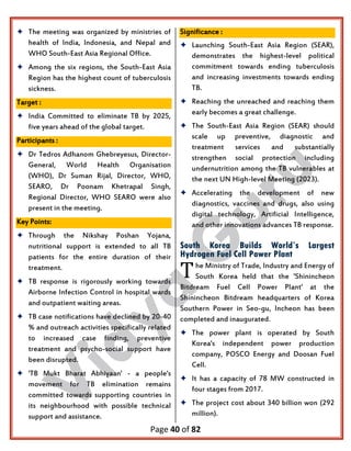 Page 40 of 82
 The meeting was organized by ministries of
health of India, Indonesia, and Nepal and
WHO South-East Asia Regional Office.
 Among the six regions, the South-East Asia
Region has the highest count of tuberculosis
sickness.
Target :
 India Committed to eliminate TB by 2025,
five years ahead of the global target.
Participants :
 Dr Tedros Adhanom Ghebreyesus, Director-
General, World Health Organisation
(WHO), Dr Suman Rijal, Director, WHO,
SEARO, Dr Poonam Khetrapal Singh,
Regional Director, WHO SEARO were also
present in the meeting.
Key Points:
 Through the Nikshay Poshan Yojana,
nutritional support is extended to all TB
patients for the entire duration of their
treatment.
 TB response is rigorously working towards
Airborne Infection Control in hospital wards
and outpatient waiting areas.
 TB case notifications have declined by 20-40
% and outreach activities specifically related
to increased case finding, preventive
treatment and psycho-social support have
been disrupted.
 'TB Mukt Bharat Abhiyaan' - a people's
movement for TB elimination remains
committed towards supporting countries in
its neighbourhood with possible technical
support and assistance.
Significance :
 Launching South-East Asia Region (SEAR),
demonstrates the highest-level political
commitment towards ending tuberculosis
and increasing investments towards ending
TB.
 Reaching the unreached and reaching them
early becomes a great challenge.
 The South-East Asia Region (SEAR) should
scale up preventive, diagnostic and
treatment services and substantially
strengthen social protection including
undernutrition among the TB vulnerables at
the next UN High-level Meeting (2023).
 Accelerating the development of new
diagnostics, vaccines and drugs, also using
digital technology, Artificial Intelligence,
and other innovations advances TB response.
South Korea Builds World’s Largest
Hydrogen Fuel Cell Power Plant
he Ministry of Trade, Industry and Energy of
South Korea held that the 'Shinincheon
Bitdream Fuel Cell Power Plant' at the
Shinincheon Bitdream headquarters of Korea
Southern Power in Seo-gu, Incheon has been
completed and inaugurated.
 The power plant is operated by South
Korea's independent power production
company, POSCO Energy and Doosan Fuel
Cell.
 It has a capacity of 78 MW constructed in
four stages from 2017.
 The project cost about 340 billion won (292
million).
T
 