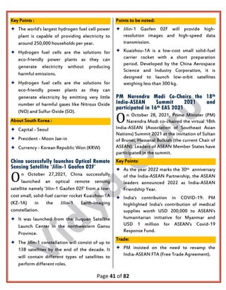Page 41 of 82
Key Points :
 The world's largest hydrogen fuel cell power
plant is capable of providing electricity to
around 250,000 households per year.
 Hydrogen fuel cells are the solutions for
eco-friendly power plants as they can
generate electricity without producing
harmful emissions.
 Hydrogen fuel cells are the solutions for
eco-friendly power plants as they can
generate electricity by emitting very little
number of harmful gases like Nitrous Oxide
(NO) and Sulfur Oxide (SO).
About South Korea :
 Capital - Seoul
 President - Moon Jae-in
 Currency - Korean Republic Won (KRW)
China successfully launches Optical Remote
Sensing Satellite ‘Jilin-1 Gaofen 02F’
n October 27,2021, China successfully
launched an optical remote sensing
satellite namely 'Jilin-1 Gaofen 02F' from a low-
cost small, solid-fuel carrier rocket Kuaizhou-1A
(KZ-1A) in the Jilin-1 Earth-imaging
constellation.
 It was launched from the Jiuquan Satellite
Launch Center in the northwestern Gansu
Province.
 The Jilin-1 constellation will consist of up to
138 satellites by the end of the decade. It
will contain different types of satellites to
perform different roles.
Points to be noted:
 Jilin-1 Gaofen 02F will provide high-
resolution images and high-speed data
transmission.
 Kuaizhou-1A is a low-cost small solid-fuel
carrier rocket with a short preparation
period. Developed by the China Aerospace
Science and Industry Corporation, it is
designed to launch low-orbit satellites
weighing less than 300 kg.
PM Narendra Modi Co-Chairs the 18th
India-ASEAN Summit 2021 and
participated in 16th EAS 2021
n October 28, 2021, Prime Minister (PM)
Narendra Modi co-chaired the virtual 18th
India-ASEAN (Association of Southeast Asian
Nations) Summit 2021 at the invitation of Sultan
of Brunei, Hassanal Bolkiah (the current Chair of
ASEAN). Leaders of ASEAN Member States have
participated in the summit.
Key Points:
 As the year 2022 marks the 30th anniversary
of the India-ASEAN Partnership, the ASEAN
leaders announced 2022 as India-ASEAN
Friendship Year.
 India's contribution in COVID-19: PM
highlighted India's contribution of medical
supplies worth USD 200,000 to ASEAN's
humanitarian initiative for Myanmar and
USD 1 million for ASEAN's Covid-19
Response Fund.
Trade:
 PM insisted on the need to revamp the
India-ASEAN FTA (Free Trade Agreement).
O
O
 