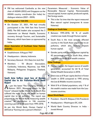 Page 42 of 82
 PM has welcomed Cambodia as the new
chair of ASEAN (2022) and Singapore as the
ASEAN country coordinator (for India) for
dialogue relations (2021 - 2024).
PM Participated in 16th EAS
 On October 27, 2021, PM had virtually
participated in the 16th East Asia Summit
(EAS). The EAS leaders also accepted the 3
Statements on Mental Health, Economic
recovery through Tourism, and Sustainable
Recovery, which have been co-sponsored by
India.
About Association of Southeast Asian Nations
(ASEAN) :
 Establishment -8 August 1967
 Headquarters - Jakarta, Indonesia
 Secretary-General - H.E. Dato Lim Jock Hoi
 Members - 10 (Brunei Darussalam,
Cambodia, Indonesia, Myanmar, Lao PDR.
Malaysia, Philippines Singapore, Thailand,
Vietnam)
South Asia Suffers most loss of Human
Capital due to Air Pollution-World Bank
Report
s per the latest "The Changing Wealth of
Nations 2021: Managing Assets for the
Future" released by the World Bank, South Asia
suffered the most loss in the world on human
capital due to air pollution. The report was
prepared by the World Bank, measuring wealth
creation & distribution in 146 countries
covering a period of 20-years from 1995-2018.
As per the World Bank, Human Capital is
defined as "Earning over a person's lifetime".
Parameters Measured - Economic Value of
Renewable Natural Capital, Nonrenewable
natural capital, human capital, produced capital,
Net foreign assets.
 This is the 1st time that the report measured
Blue natural capital (mangroves & ocean
fisheries)
Findings on South Asia:
 Between 1995-2018, 50 % of wealth
creation was made through Human capital.
 South Asia is the most severely affected
country in the South Asian region due to air
pollution, which also severely impacts
human capital.
 Gender parity will increase human capital by
42 percentage points in South Asia, where
men account for 80 % of wealth creation.
Other Findings:
 Human Capital, the largest source of wealth
generation, accounted for 64 % of Total
Global Wealth Generation in 2018.
 There was an 8 % per capita decline in Forest
wealth in 2018 compared to 1995 among
the Low & Middle-income countries.
 With 8 % of Global population, only 1 % of
the wealth creation was made from the Low-
income countries.
About World Bank:
 President - David R. Malpass (13th President)
 Headquarters - Washington DC, USA
 World Bank Country Director in India -
Junaid Ahmad
A
 